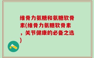 维骨力氨糖和氨糖软骨素(维骨力氨糖软骨素，关节健康的必备之选)