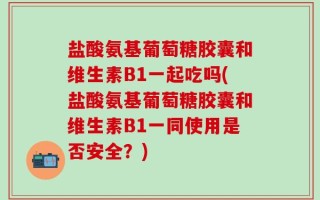 盐酸氨基葡萄糖胶囊和维生素B1一起吃吗(盐酸氨基葡萄糖胶囊和维生素B1一同使用是否安全？)