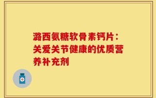 潞西氨糖软骨素钙片：关爱关节健康的优质营养补充剂