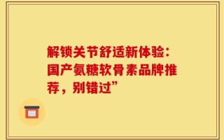 解锁关节舒适新体验：国产氨糖软骨素品牌推荐，别错过”