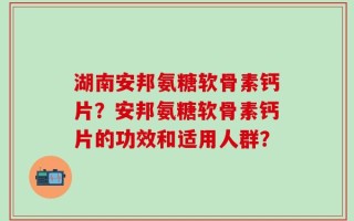 湖南安邦氨糖软骨素钙片？安邦氨糖软骨素钙片的功效和适用人群？