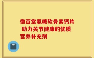 徽百堂氨糖软骨素钙片 助力关节健康的优质营养补充剂