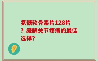 氨糖软骨素片128片？缓解关节疼痛的最佳选择？
