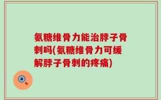 氨糖维骨力能治脖子骨刺吗(氨糖维骨力可缓解脖子骨刺的疼痛)