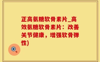 正高氨糖软骨素片_高效氨糖软骨素片：改善关节健康，增强软骨弹性)