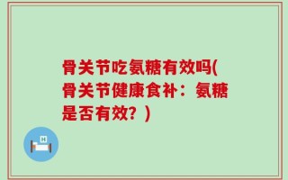 骨关节吃氨糖有效吗(骨关节健康食补：氨糖是否有效？)