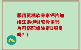 服用氨糖软骨素钙片加维生素d吗(软骨素钙片可搭配维生素D服用吗？)