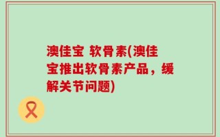 澳佳宝 软骨素(澳佳宝推出软骨素产品，缓解关节问题)