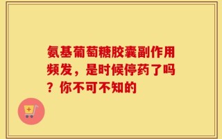 氨基葡萄糖胶囊副作用频发，是时候停药了吗？你不可不知的