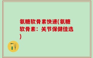氨糖软骨素快速(氨糖软骨素：关节保健佳选)