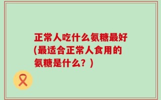 正常人吃什么氨糖最好(最适合正常人食用的氨糖是什么？)