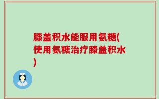 膝盖积水能服用氨糖(使用氨糖治疗膝盖积水)