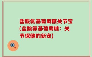 盐酸氨基葡萄糖关节宝(盐酸氨基葡萄糖：关节保健的新宠)