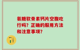 氨糖软骨素钙片空腹吃行吗？正确的服用方法和注意事项？
