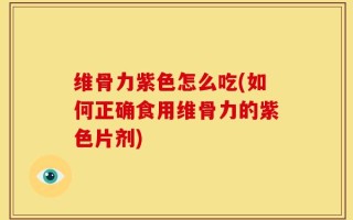 维骨力紫色怎么吃(如何正确食用维骨力的紫色片剂)