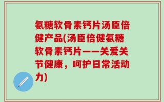 氨糖软骨素钙片汤臣倍健产品(汤臣倍健氨糖软骨素钙片——关爱关节健康，呵护日常活动力)
