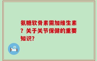 氨糖软骨素需加维生素？关于关节保健的重要知识？