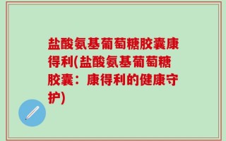 盐酸氨基葡萄糖胶囊康得利(盐酸氨基葡萄糖胶囊：康得利的健康守护)