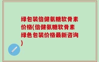 绿包装倍健氨糖软骨素价格(倍健氨糖软骨素绿色包装价格最新咨询)
