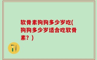 软骨素狗狗多少岁吃(狗狗多少岁适合吃软骨素？)