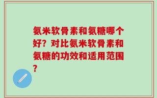 氨米软骨素和氨糖哪个好？对比氨米软骨素和氨糖的功效和适用范围？