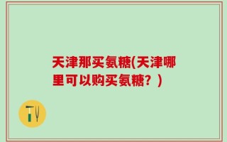 天津那买氨糖(天津哪里可以购买氨糖？)