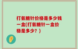 打氨糖针价格是多少钱一盒(打氨糖针一盒价格是多少？)