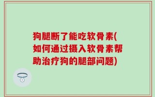 狗腿断了能吃软骨素(如何通过摄入软骨素帮助治疗狗的腿部问题)
