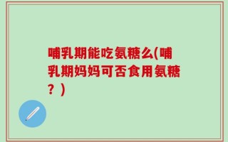 哺乳期能吃氨糖么(哺乳期妈妈可否食用氨糖？)