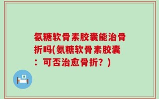 氨糖软骨素胶囊能治骨折吗(氨糖软骨素胶囊：可否治愈骨折？)