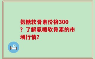 氨糖软骨素价格300？了解氨糖软骨素的市场行情？