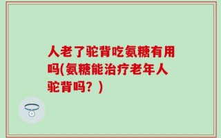 人老了驼背吃氨糖有用吗(氨糖能治疗老年人驼背吗？)