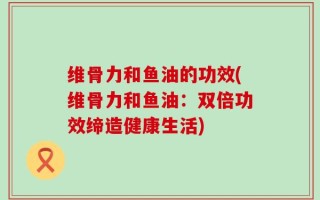 维骨力和鱼油的功效(维骨力和鱼油：双倍功效缔造健康生活)