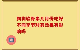 狗狗软骨素几月份吃好不同季节对其效果有影响吗