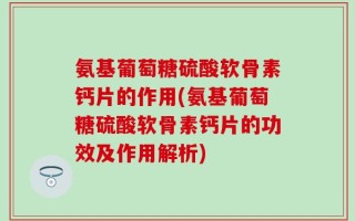氨基葡萄糖硫酸软骨素钙片的作用(氨基葡萄糖硫酸软骨素钙片的功效及作用解析)
