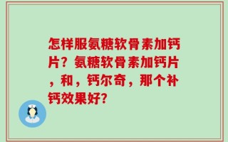 怎样服氨糖软骨素加钙片？氨糖软骨素加钙片，和，钙尔奇，那个补钙效果好？