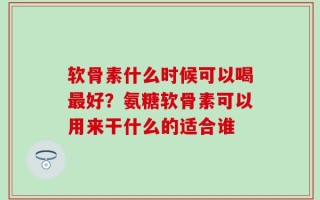 软骨素什么时候可以喝最好？氨糖软骨素可以用来干什么的适合谁