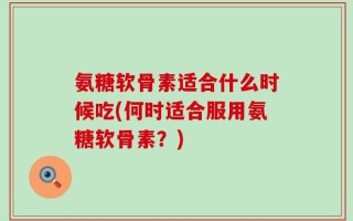 氨糖软骨素适合什么时候吃(何时适合服用氨糖软骨素？)