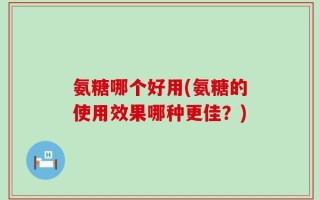 氨糖哪个好用(氨糖的使用效果哪种更佳？)