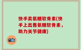 快手卖氨糖软骨素(快手上出售氨糖软骨素，助力关节健康)