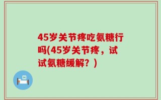 45岁关节疼吃氨糖行吗(45岁关节疼，试试氨糖缓解？)