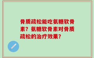 骨质疏松能吃氨糖软骨素？氨糖软骨素对骨质疏松的治疗效果？