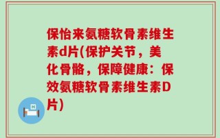 保怡来氨糖软骨素维生素d片(保护关节，美化骨骼，保障健康：保效氨糖软骨素维生素D片)