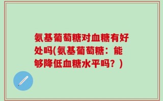 氨基葡萄糖对血糖有好处吗(氨基葡萄糖：能够降低血糖水平吗？)