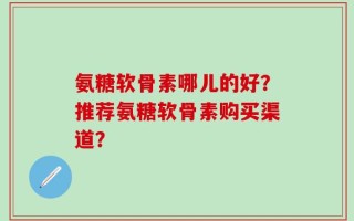 氨糖软骨素哪儿的好？推荐氨糖软骨素购买渠道？