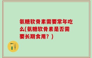 氨糖软骨素需要常年吃么(氨糖软骨素是否需要长期食用？)