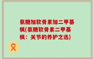 氨糖加软骨素加二甲基枫(氨糖软骨素二甲基枫：关节的养护之选)