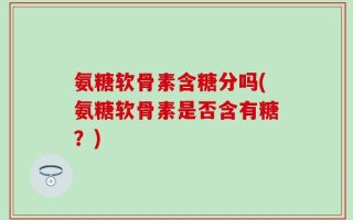 氨糖软骨素含糖分吗(氨糖软骨素是否含有糖？)
