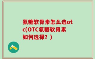 氨糖软骨素怎么选otc(OTC氨糖软骨素如何选择？)