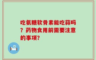 吃氨糖软骨素能吃蒜吗？药物食用前需要注意的事项？